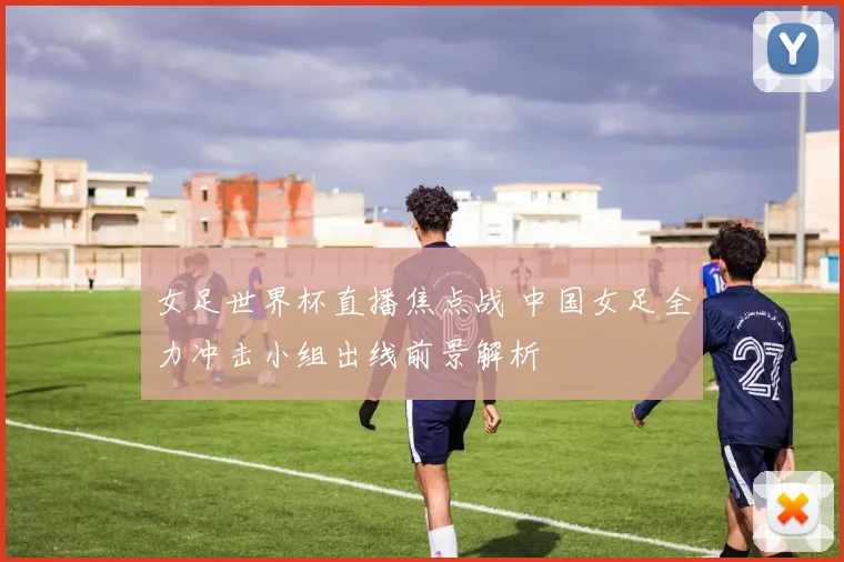 女足世界杯直播焦点战 中国女足全力冲击小组出线前景解析