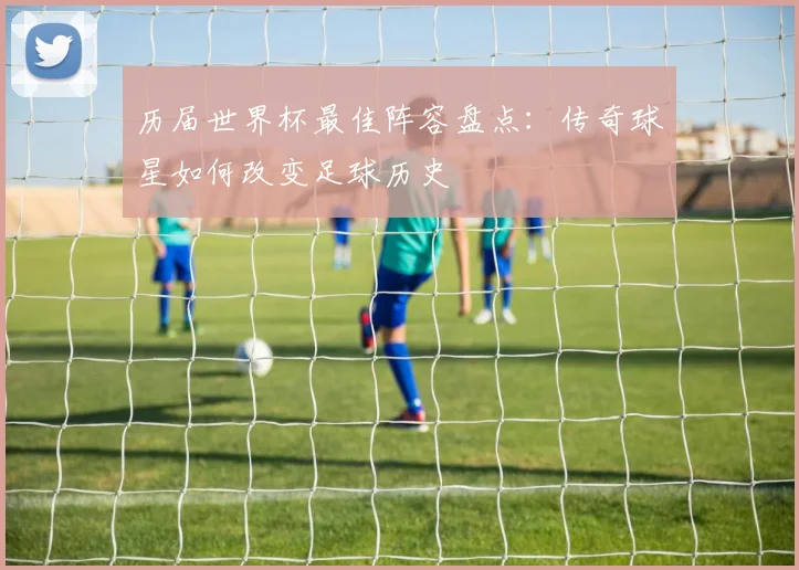 历届世界杯最佳阵容盘点：传奇球星如何改变足球历史