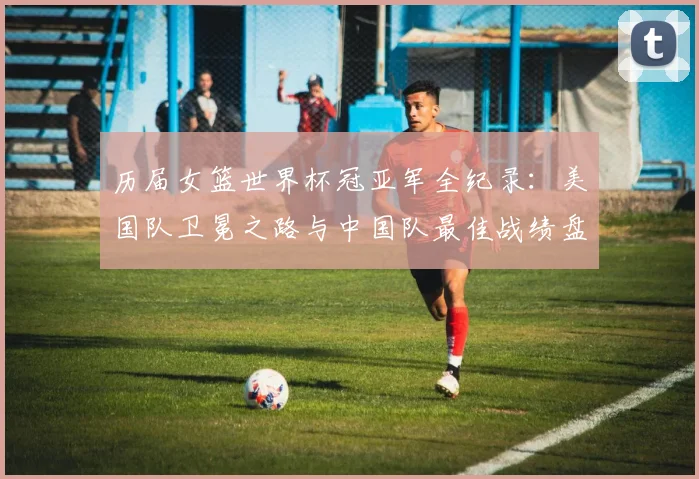 历届女篮世界杯冠亚军全纪录：美国队卫冕之路与中国队最佳战绩盘点