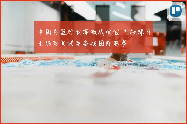 中国男篮对抗赛激战收官 年轻球员出场时间提高备战国际赛事