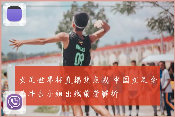 女足世界杯直播焦点战 中国女足全力冲击小组出线前景解析