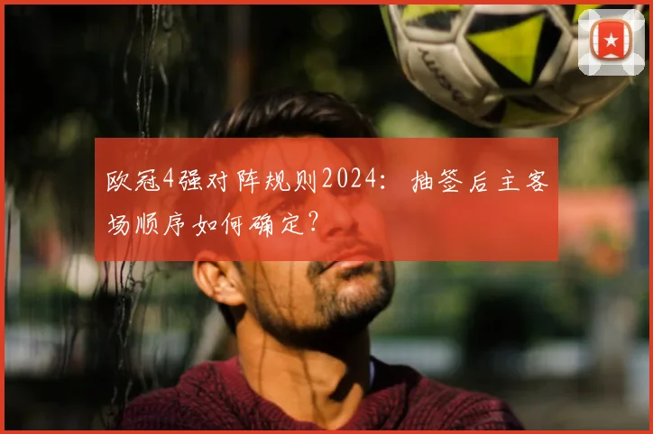 欧冠4强对阵规则2024：抽签后主客场顺序如何确定？