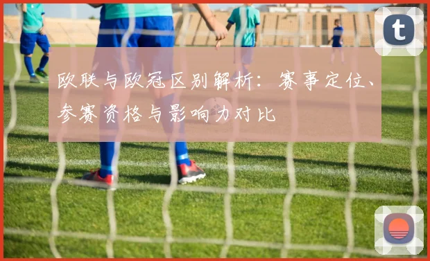 欧联与欧冠区别解析：赛事定位、参赛资格与影响力对比