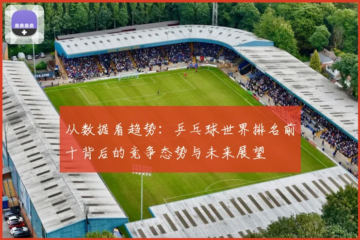 从数据看趋势：乒乓球世界排名前十背后的竞争态势与未来展望