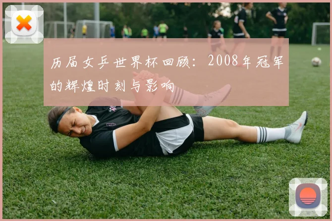 历届女乒世界杯回顾：2008年冠军的辉煌时刻与影响