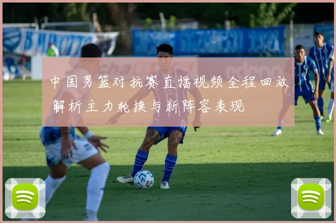 中国男篮对抗赛直播视频全程回放 解析主力轮换与新阵容表现